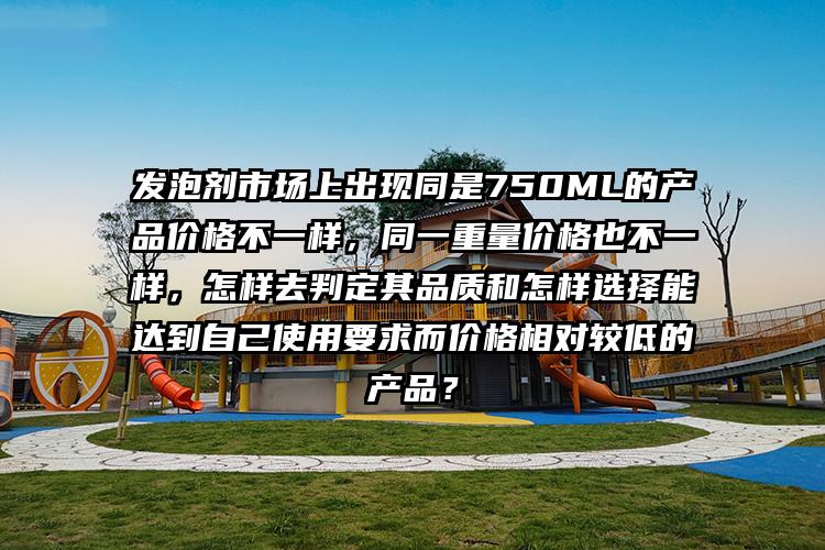 发泡剂市场上出现同是750ML的产品价格不一样，同一重量价格也不一样，怎样去判定其品质和怎样选择能达到自己使用要求而价格相对较低的产品？